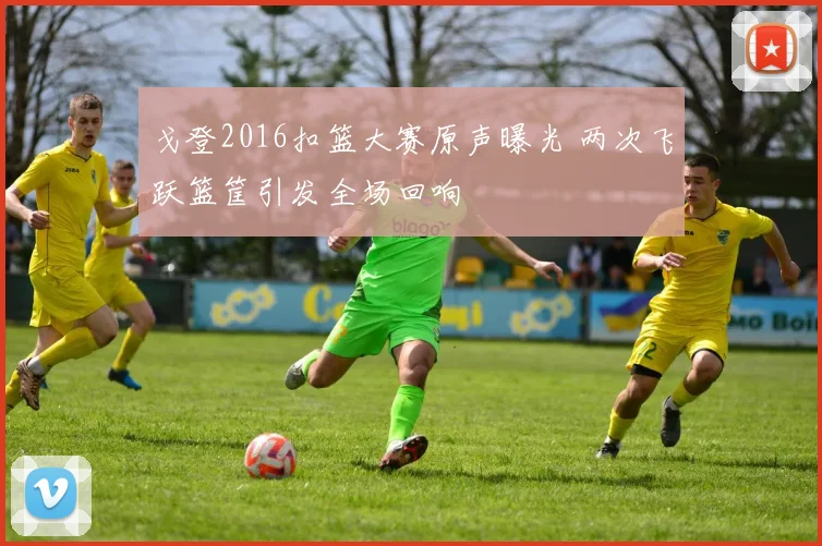 戈登2016扣篮大赛原声曝光 两次飞跃篮筐引发全场回响