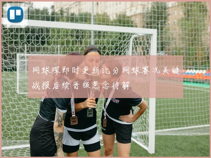 网球琛即时更新比分网球赛况关键战报后续晋级悬念待解