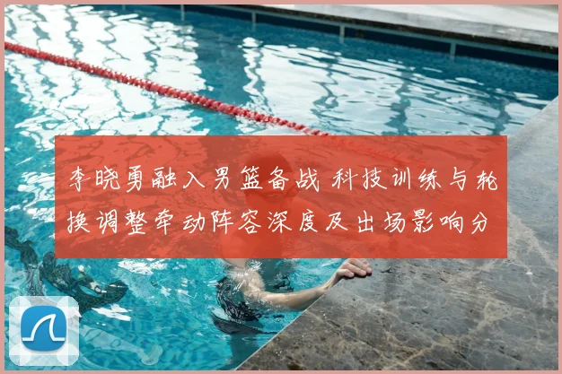 李晓勇融入男篮备战 科技训练与轮换调整牵动阵容深度及出场影响分析