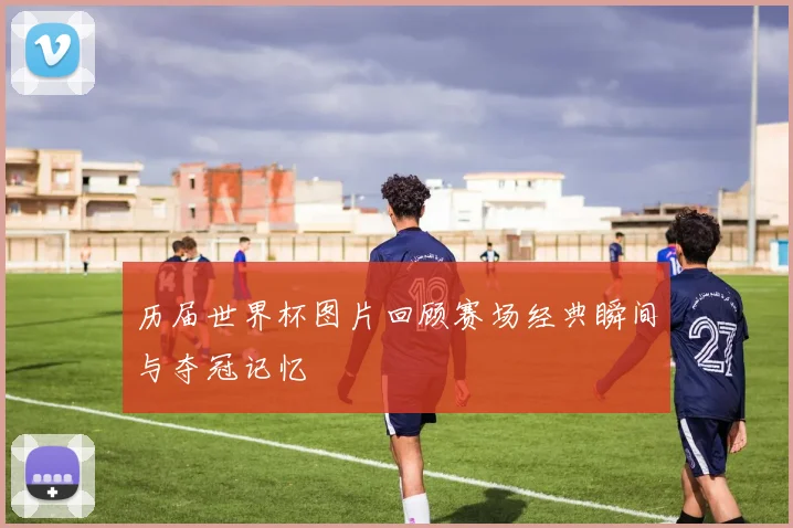 历届世界杯图片回顾赛场经典瞬间与夺冠记忆