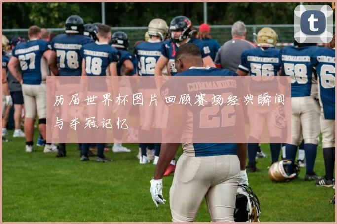 历届世界杯图片回顾赛场经典瞬间与夺冠记忆