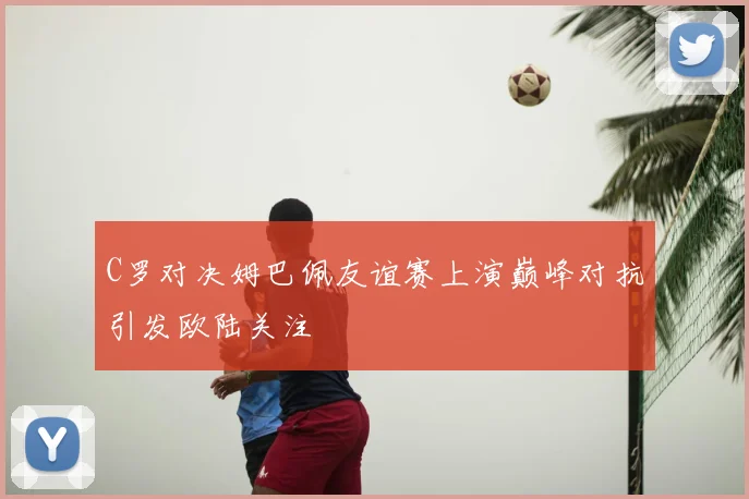 C罗对决姆巴佩友谊赛上演巅峰对抗引发欧陆关注