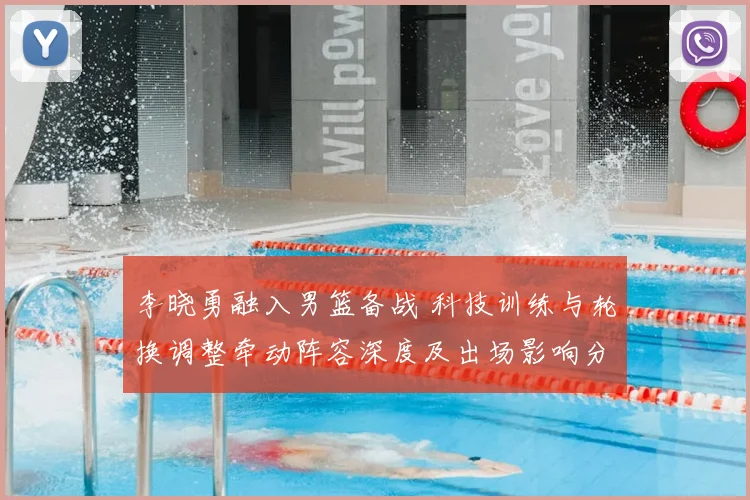 李晓勇融入男篮备战 科技训练与轮换调整牵动阵容深度及出场影响分析