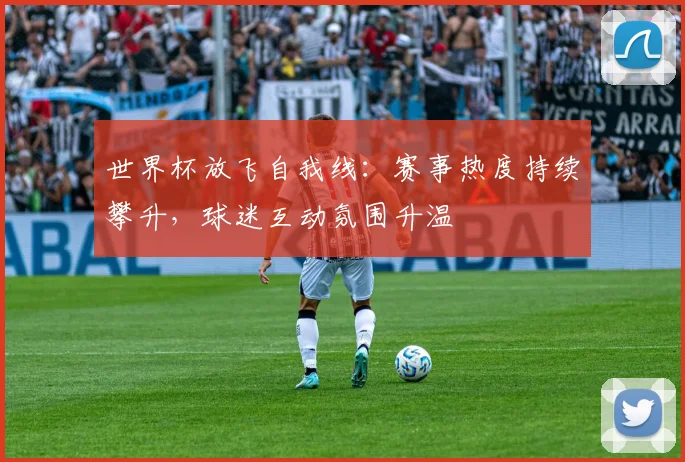 世界杯放飞自我线:赛事热度持续攀升,球迷互动氛围升温