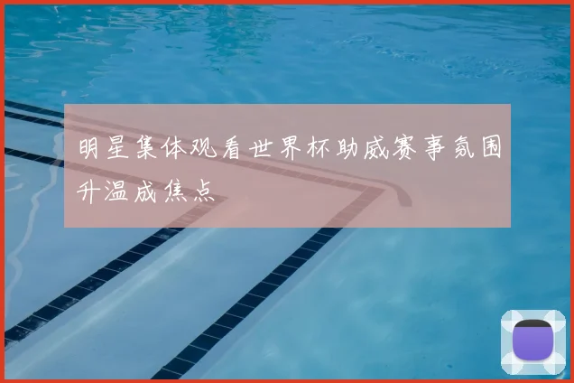 明星集体观看世界杯助威赛事氛围升温成焦点