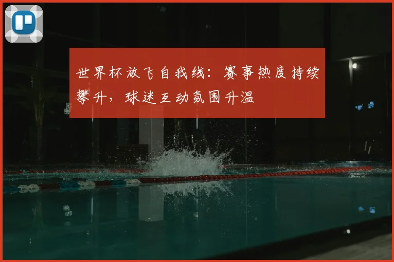 世界杯放飞自我线:赛事热度持续攀升,球迷互动氛围升温