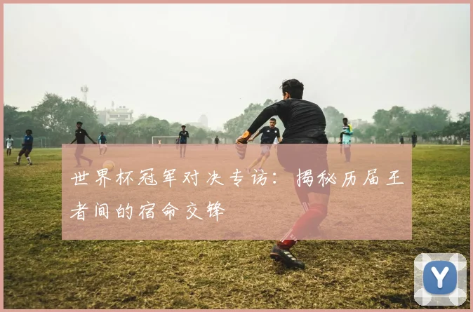 世界杯冠军对决专访：揭秘历届王者间的宿命交锋