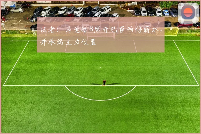 记者：马竞给B席开巴萨两倍薪水，并承诺主力位置
