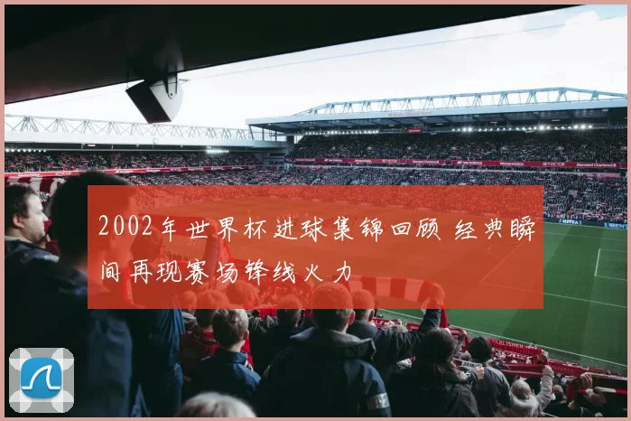 2002年世界杯进球集锦回顾 经典瞬间再现赛场锋线火力