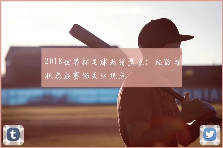 2018世界杯足球老将盘点：经验与状态成赛场关注焦点
