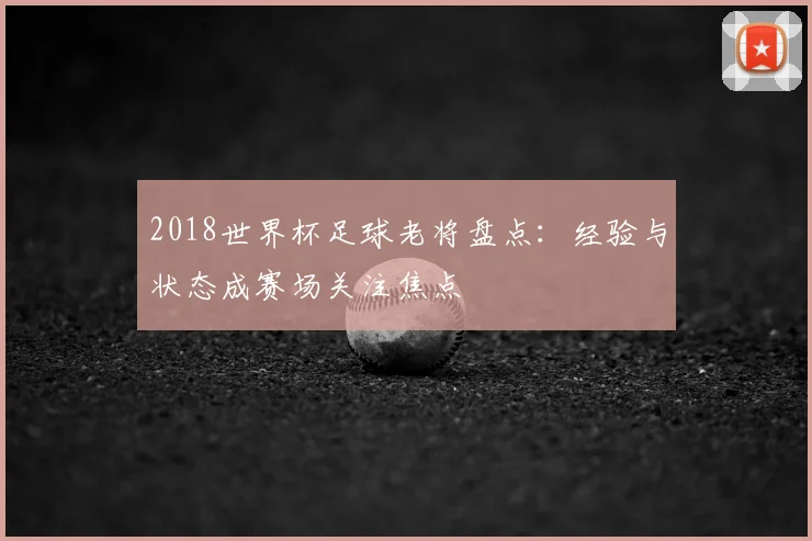 2018世界杯足球老将盘点：经验与状态成赛场关注焦点