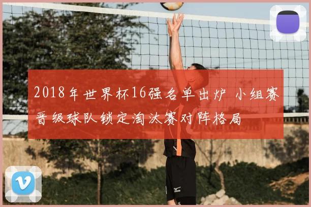2018年世界杯16强名单出炉 小组赛晋级球队锁定淘汰赛对阵格局