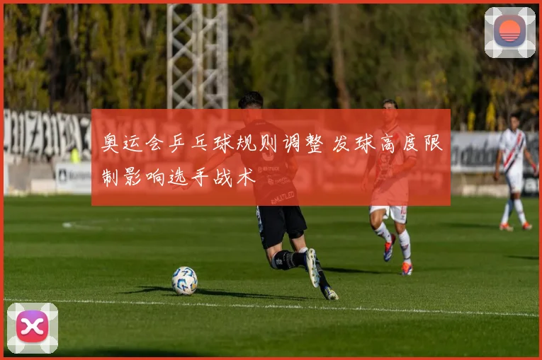 奥运会乒乓球规则调整 发球高度限制影响选手战术