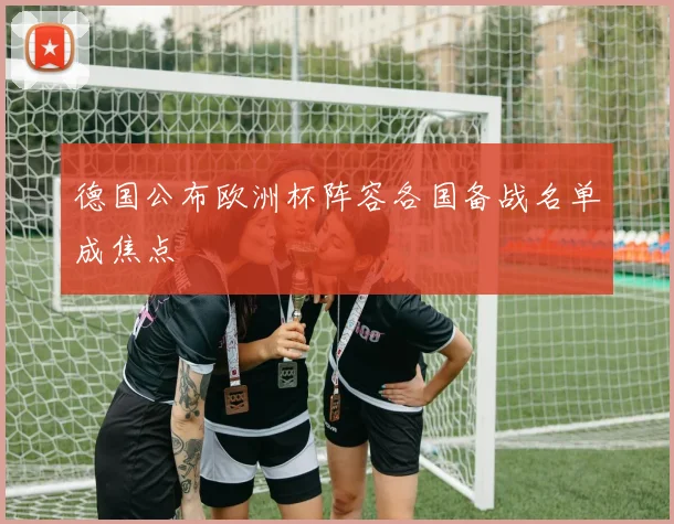 德国公布欧洲杯阵容各国备战名单成焦点