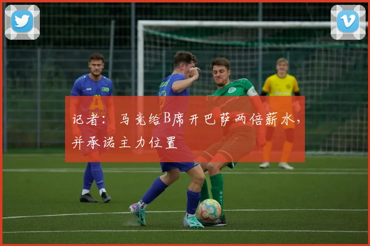 记者：马竞给B席开巴萨两倍薪水，并承诺主力位置