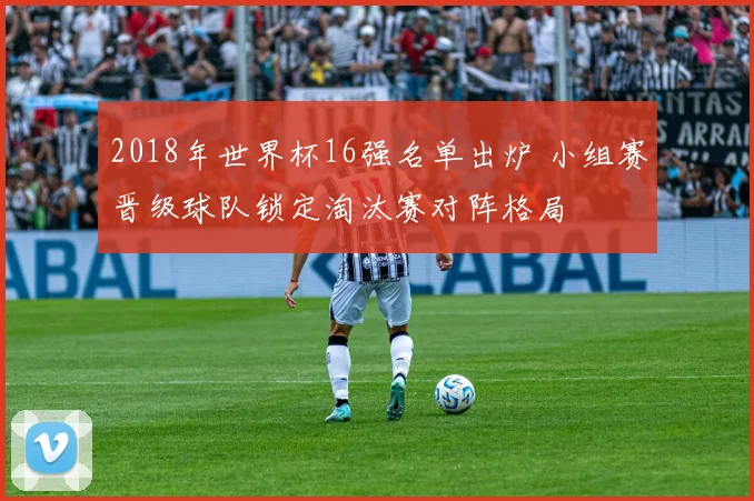 2018年世界杯16强名单出炉 小组赛晋级球队锁定淘汰赛对阵格局