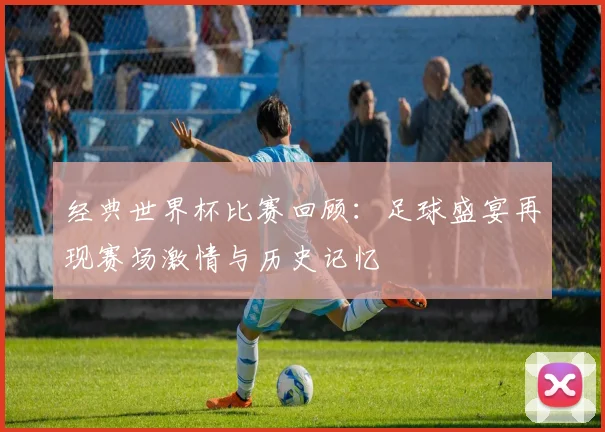 经典世界杯比赛回顾：足球盛宴再现赛场激情与历史记忆