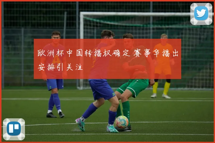 欧洲杯中国转播权确定 赛事华播出安排引关注