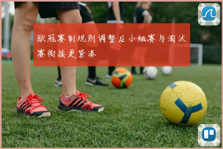 欧冠赛制规则调整后小组赛与淘汰赛衔接更紧凑